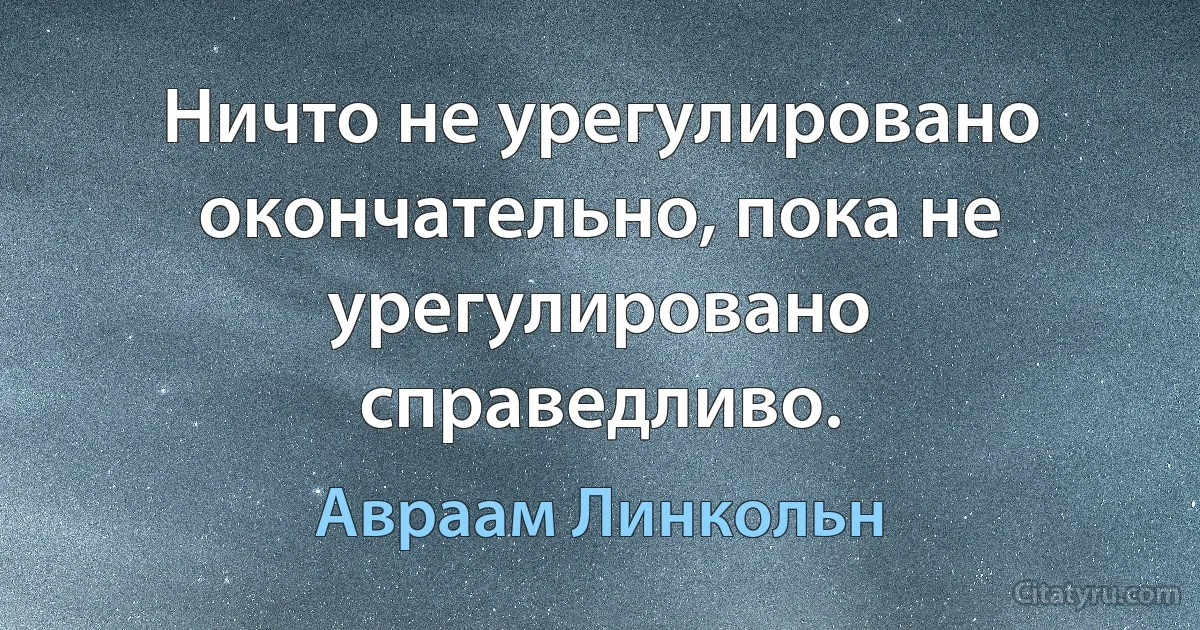 Ничто не урегулировано окончательно, пока не урегулировано справедливо. (Авраам Линкольн)