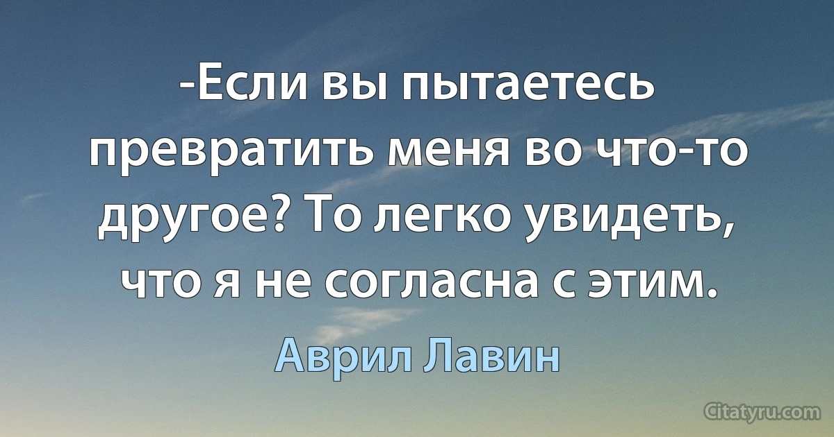 -Если вы пытаетесь превратить меня во что-то другое? То легко увидеть, что я не согласна с этим. (Аврил Лавин)