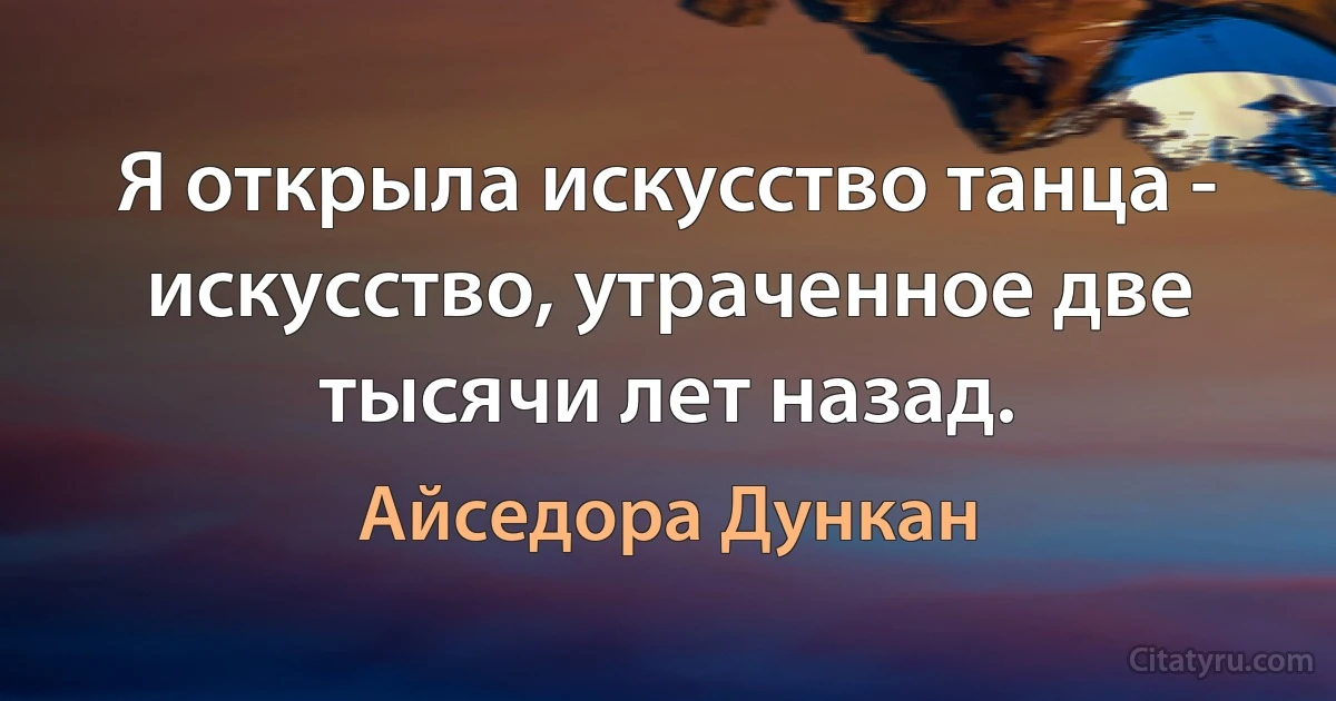 Я открыла искусство танца - искусство, утраченное две тысячи лет назад. (Айседора Дункан)