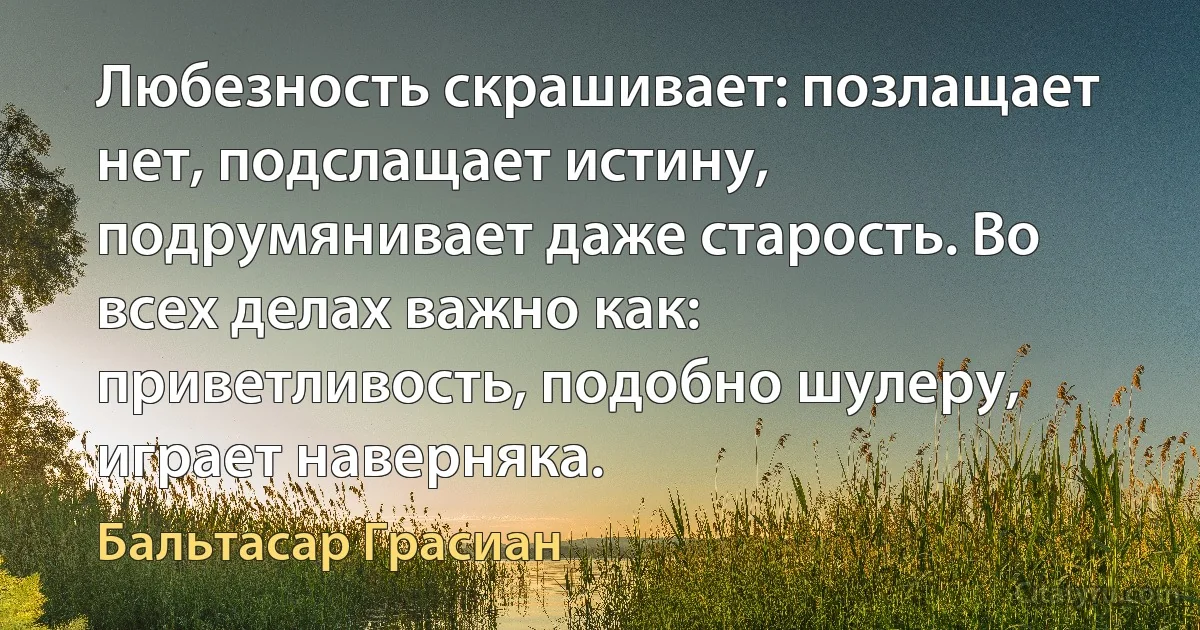 Любезность скрашивает: позлащает нет, подслащает истину, подрумянивает даже старость. Во всех делах важно как: приветливость, подобно шулеру, играет наверняка. (Бальтасар Грасиан)