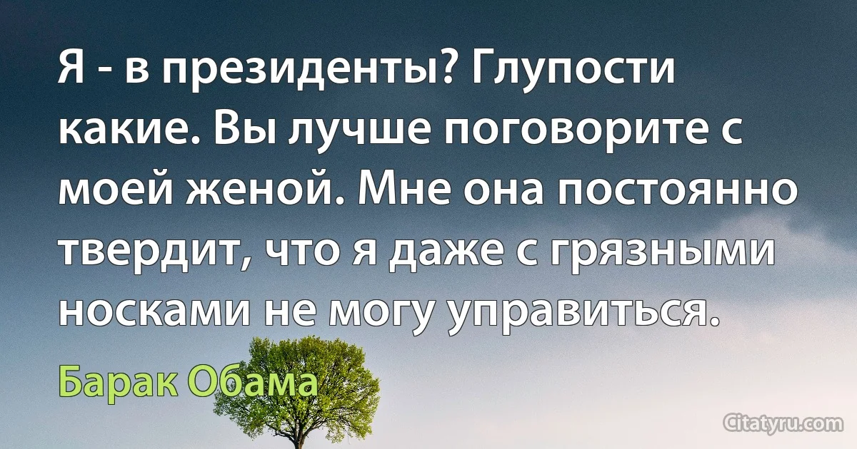 Я - в президенты? Глупости какие. Вы лучше поговорите с моей женой. Мне она постоянно твердит, что я даже с грязными носками не могу управиться. (Барак Обама)