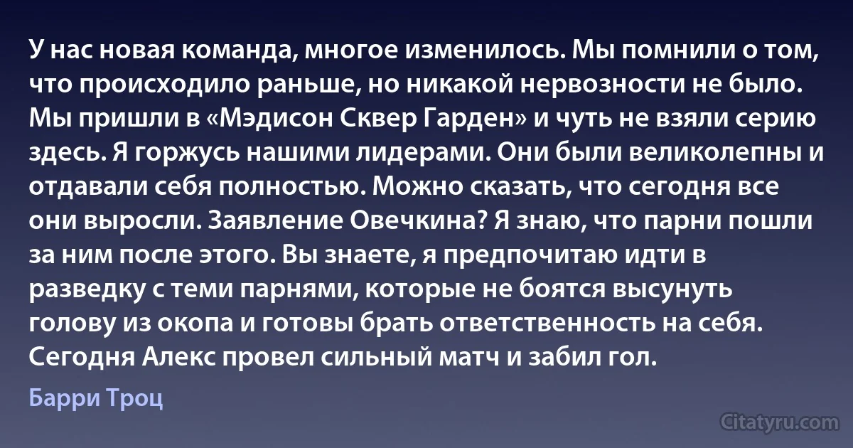 У нас новая команда, многое изменилось. Мы помнили о том, что происходило раньше, но никакой нервозности не было. Мы пришли в «Мэдисон Сквер Гарден» и чуть не взяли серию здесь. Я горжусь нашими лидерами. Они были великолепны и отдавали себя полностью. Можно сказать, что сегодня все они выросли. Заявление Овечкина? Я знаю, что парни пошли за ним после этого. Вы знаете, я предпочитаю идти в разведку с теми парнями, которые не боятся высунуть голову из окопа и готовы брать ответственность на себя. Сегодня Алекс провел сильный матч и забил гол. (Барри Троц)