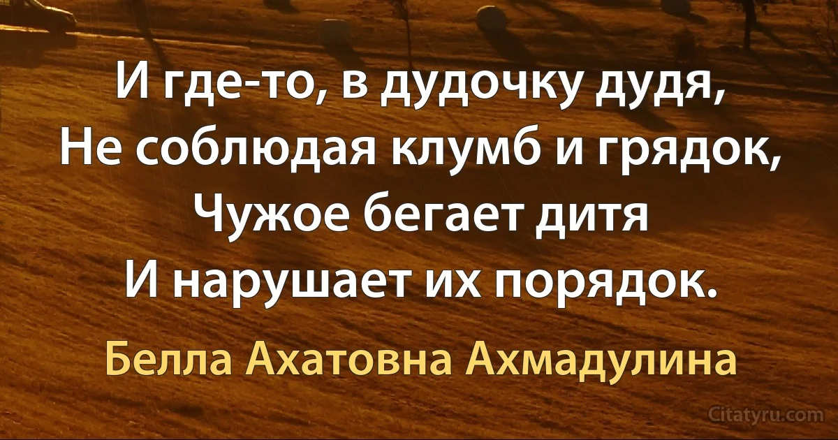 И где-то, в дудочку дудя,
Не соблюдая клумб и грядок,
Чужое бегает дитя
И нарушает их порядок. (Белла Ахатовна Ахмадулина)