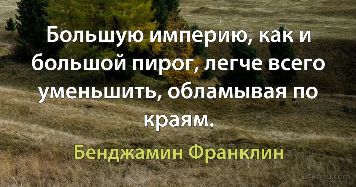 Большую империю, как и большой пирог, легче всего уменьшить, обламывая по краям. (Бенджамин Франклин)