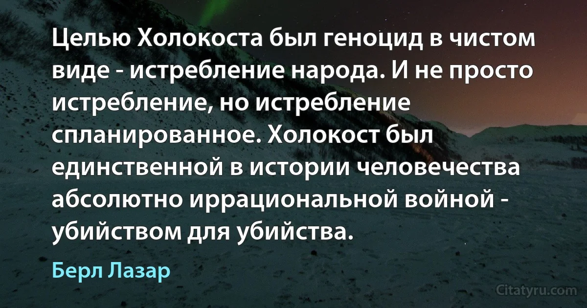 Целью Холокоста был геноцид в чистом виде - истребление народа. И не просто истребление, но истребление спланированное. Холокост был единственной в истории человечества абсолютно иррациональной войной - убийством для убийства. (Берл Лазар)