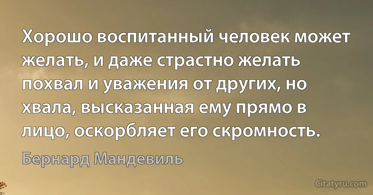 Хорошо воспитанный человек может желать, и даже страстно желать похвал и уважения от других, но хвала, высказанная ему прямо в лицо, оскорбляет его скромность. (Бернард Мандевиль)