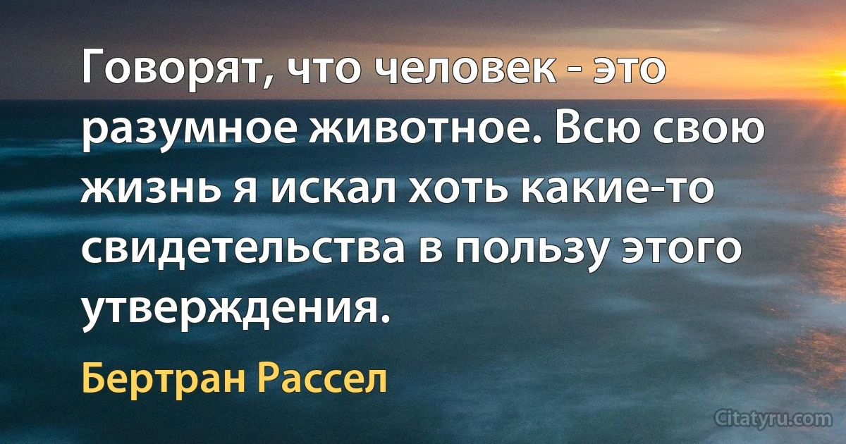 Говорят, что человек - это разумное животное. Всю свою жизнь я искал хоть какие-то свидетельства в пользу этого утверждения. (Бертран Рассел)