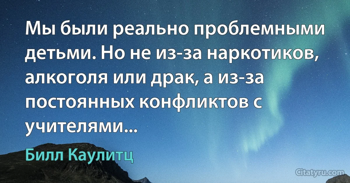 Мы были реально проблемными детьми. Но не из-за наркотиков, алкоголя или драк, а из-за постоянных конфликтов с учителями... (Билл Каулитц)