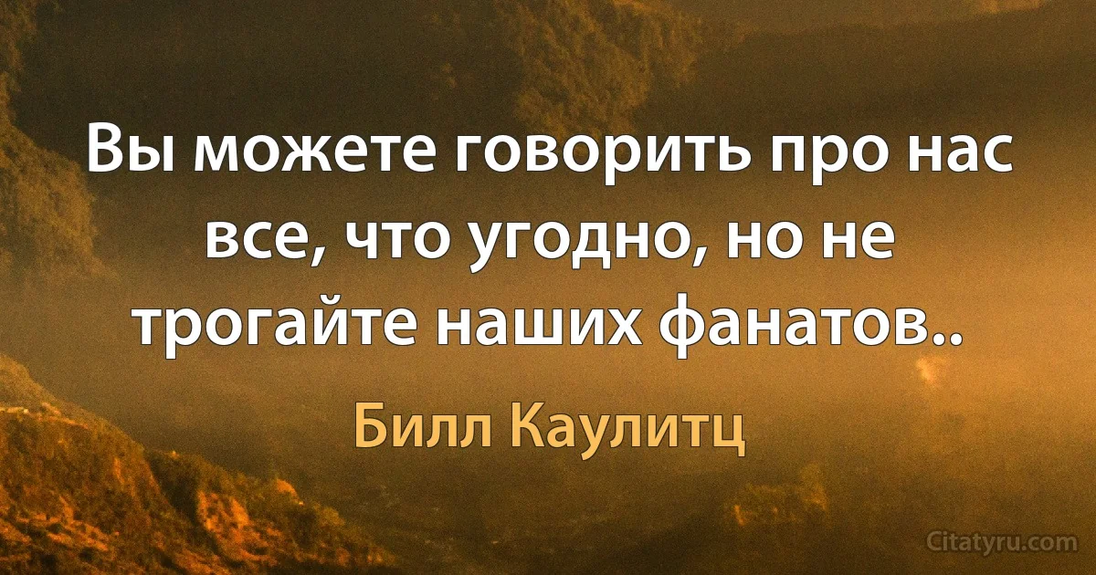 Вы можете говорить про нас все, что угодно, но не трогайте наших фанатов.. (Билл Каулитц)