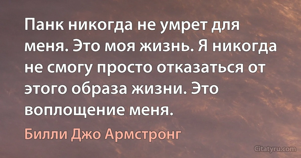 Панк никогда не умрет для меня. Это моя жизнь. Я никогда не смогу просто отказаться от этого образа жизни. Это воплощение меня. (Билли Джо Армстронг)