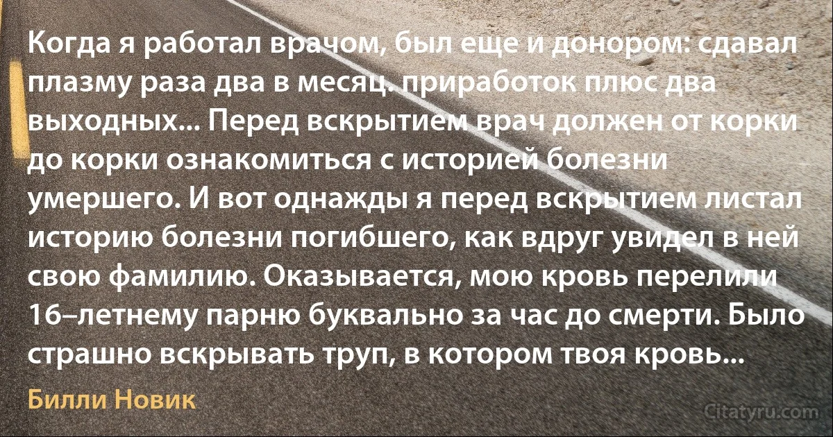 Когда я работал врачом, был еще и донором: сдавал плазму раза два в месяц. приработок плюс два выходных... Перед вскрытием врач должен от корки до корки ознакомиться с историей болезни умершего. И вот однажды я перед вскрытием листал историю болезни погибшего, как вдруг увидел в ней свою фамилию. Оказывается, мою кровь перелили 16–летнему парню буквально за час до смерти. Было страшно вскрывать труп, в котором твоя кровь... (Билли Новик)