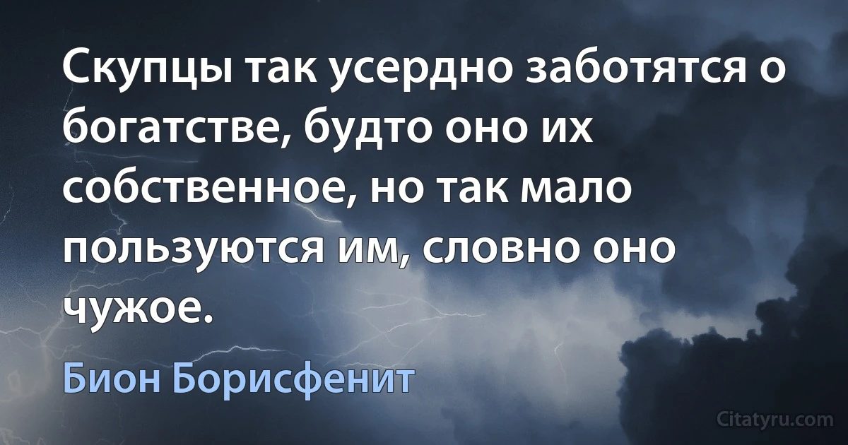 Скупцы так усердно заботятся о богатстве, будто оно их собственное, но так мало пользуются им, словно оно чужое. (Бион Борисфенит)