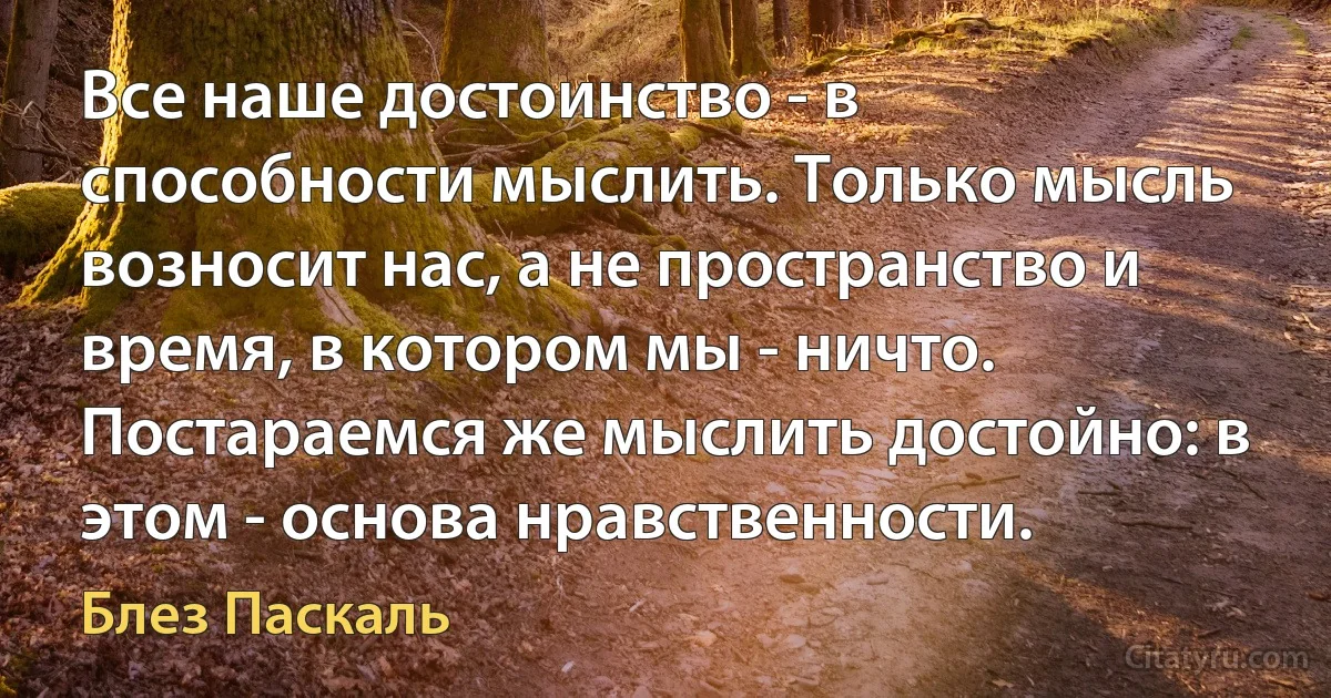 Все наше достоинство - в способности мыслить. Только мысль возносит нас, а не пространство и время, в котором мы - ничто. Постараемся же мыслить достойно: в этом - основа нравственности. (Блез Паскаль)