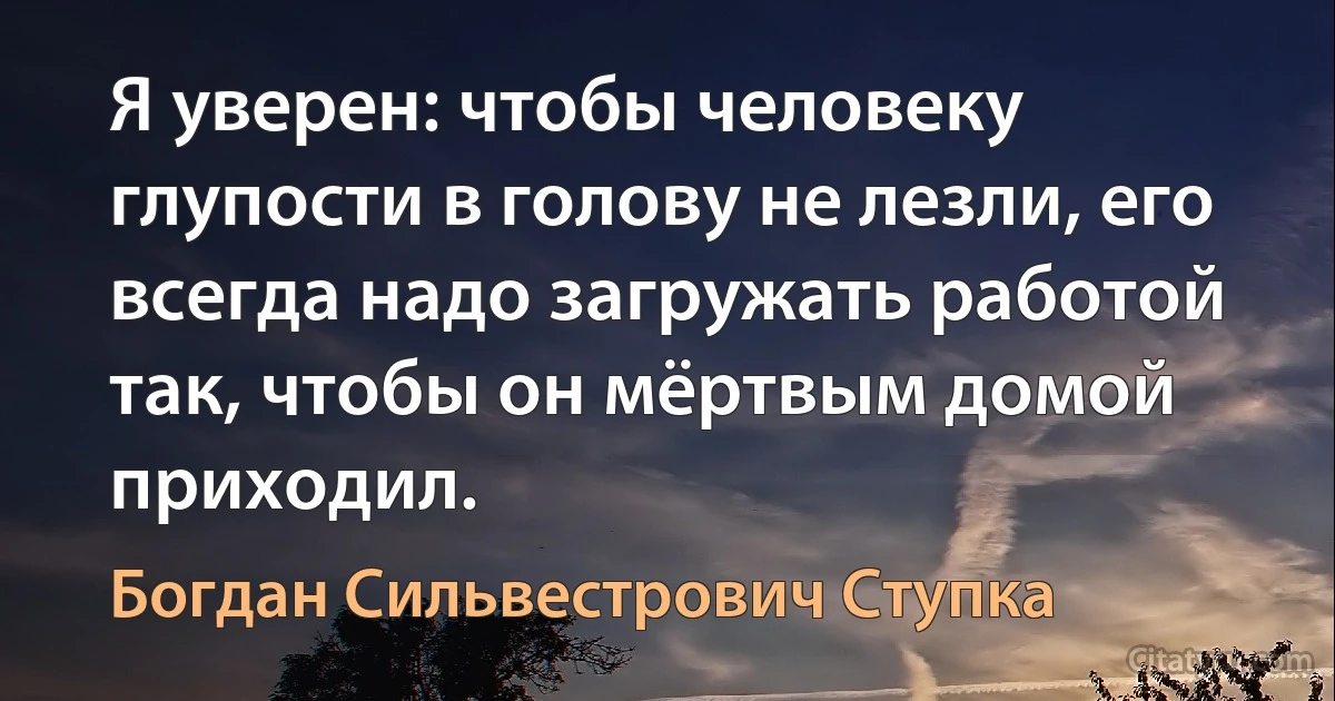 Я уверен: чтобы человеку глупости в голову не лезли, его всегда надо загружать работой так, чтобы он мёртвым домой приходил. (Богдан Сильвестрович Ступка)