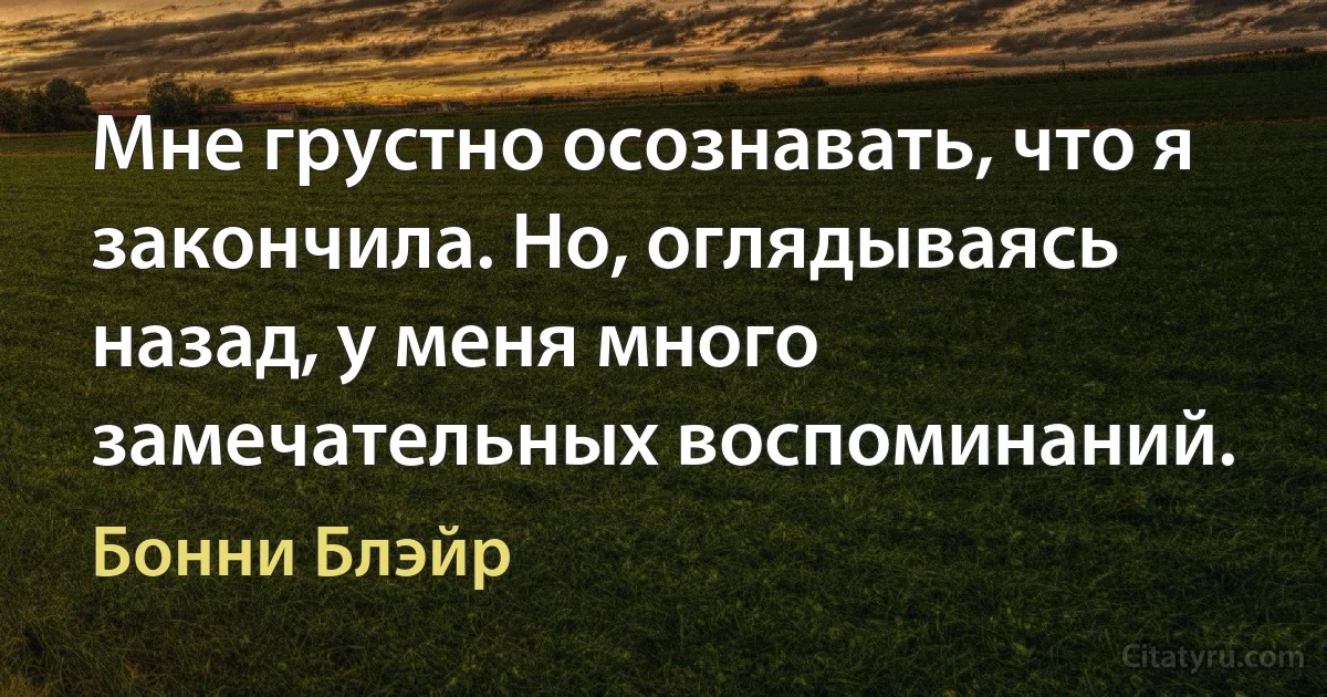 Мне грустно осознавать, что я закончила. Но, оглядываясь назад, у меня много замечательных воспоминаний. (Бонни Блэйр)