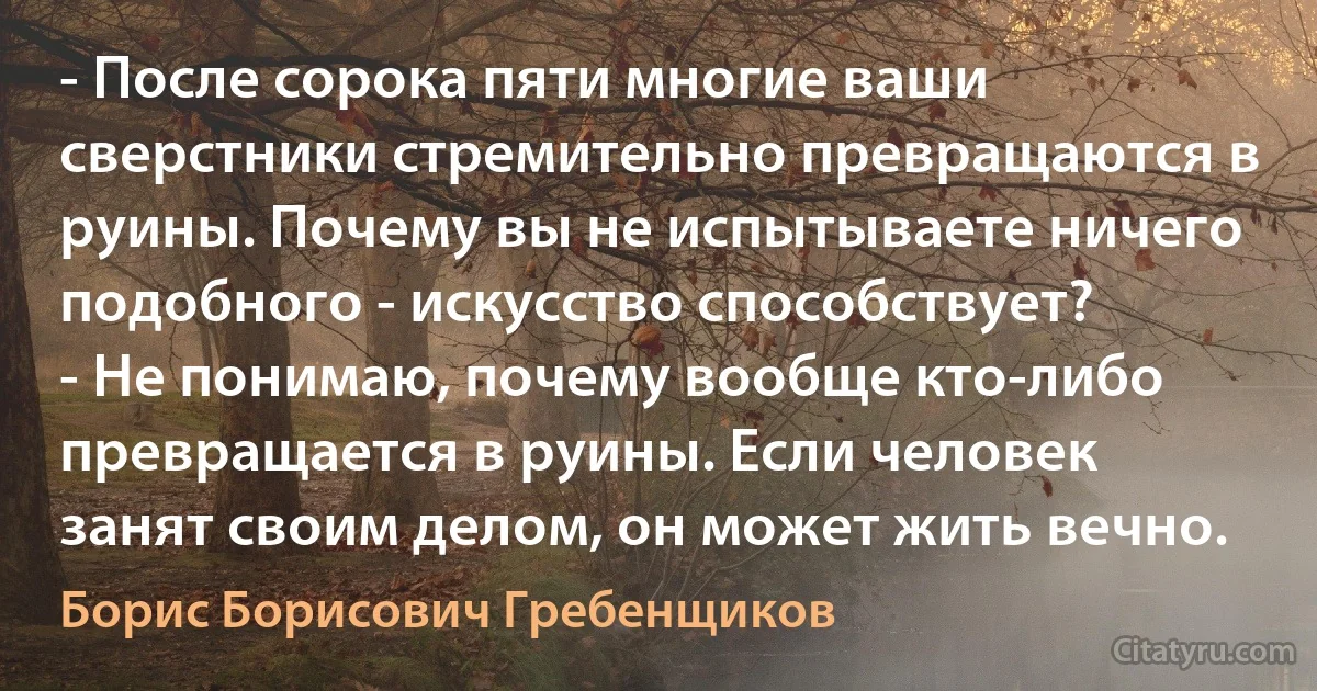 - После сорока пяти многие ваши сверстники стремительно превращаются в руины. Почему вы не испытываете ничего подобного - искусство способствует?
- Не понимаю, почему вообще кто-либо превращается в руины. Если человек занят своим делом, он может жить вечно. (Борис Борисович Гребенщиков)