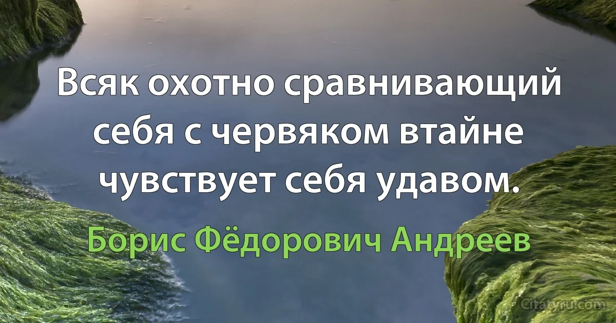 Всяк охотно сравнивающий себя с червяком втайне чувствует себя удавом. (Борис Фёдорович Андреев)