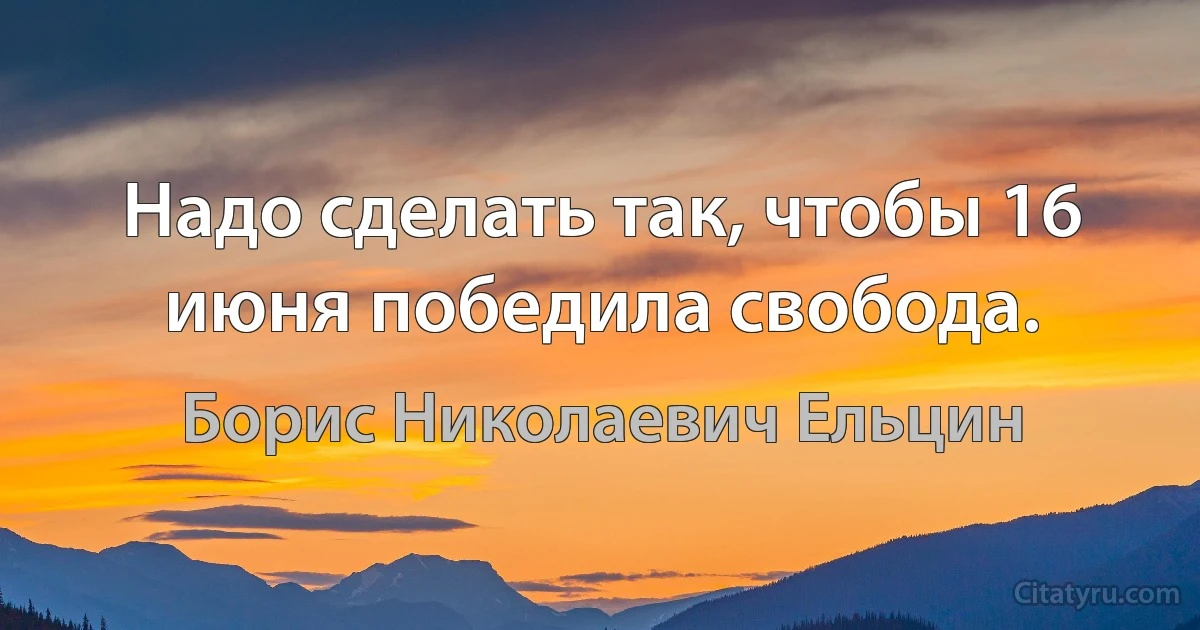 Надо сделать так, чтобы 16 июня победила свобода. (Борис Николаевич Ельцин)