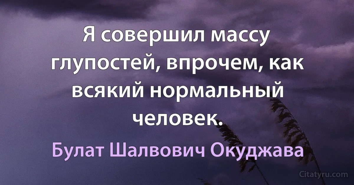 Я совершил массу глупостей, впрочем, как всякий нормальный человек. (Булат Шалвович Окуджава)