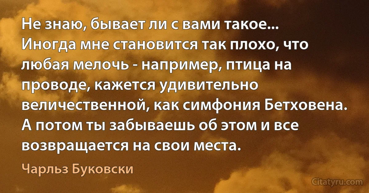 Не знаю, бывает ли с вами такое... Иногда мне становится так плохо, что любая мелочь - например, птица на проводе, кажется удивительно величественной, как симфония Бетховена. А потом ты забываешь об этом и все возвращается на свои места. (Чарльз Буковски)