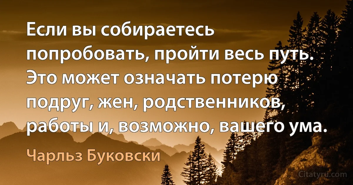 Если вы собираетесь попробовать, пройти весь путь. Это может означать потерю подруг, жен, родственников, работы и, возможно, вашего ума. (Чарльз Буковски)