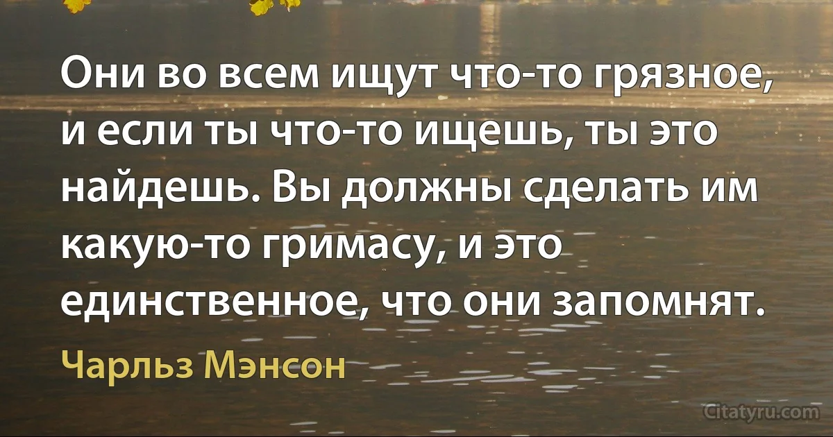 Они во всем ищут что-то грязное, и если ты что-то ищешь, ты это найдешь. Вы должны сделать им какую-то гримасу, и это единственное, что они запомнят. (Чарльз Мэнсон)