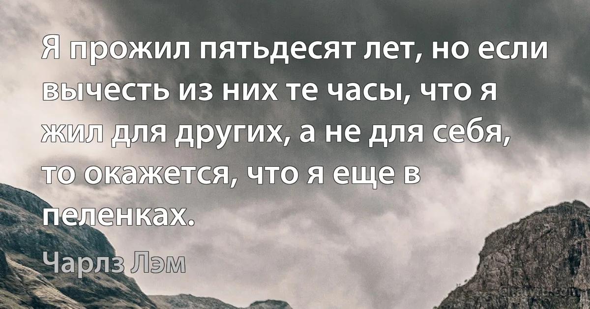 Я прожил пятьдесят лет, но если вычесть из них те часы, что я жил для других, а не для себя, то окажется, что я еще в пеленках. (Чарлз Лэм)