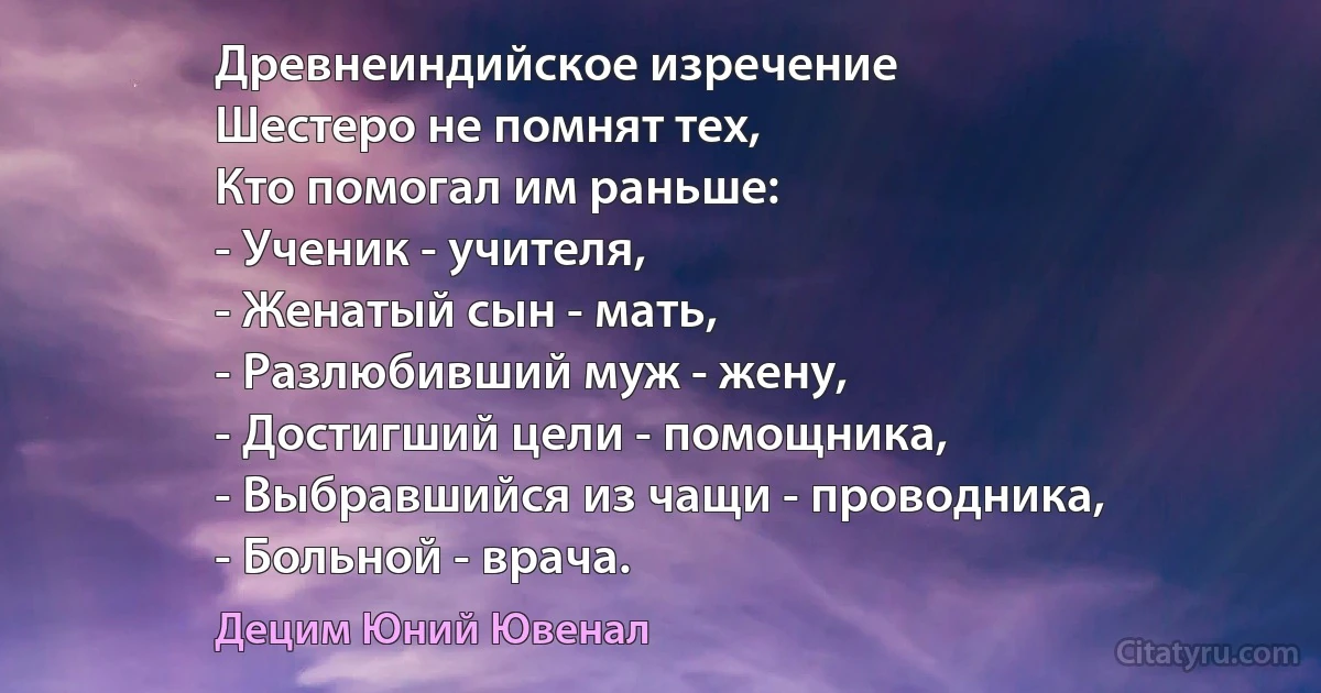 Древнеиндийское изречение
Шестеро не помнят тех, 
Кто помогал им раньше: 
- Ученик - учителя,
- Женатый сын - мать,
- Разлюбивший муж - жену,
- Достигший цели - помощника,
- Выбравшийся из чащи - проводника,
- Больной - врача. (Децим Юний Ювенал)