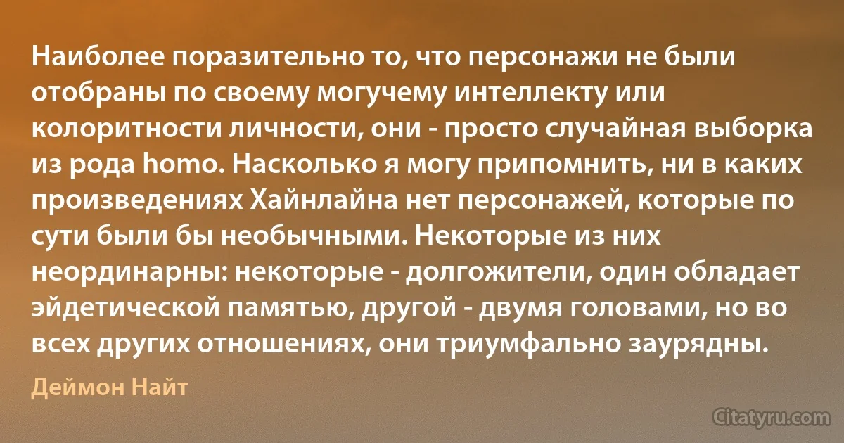 Наиболее поразительно то, что персонажи не были отобраны по своему могучему интеллекту или колоритности личности, они - просто случайная выборка из рода homo. Насколько я могу припомнить, ни в каких произведениях Хайнлайна нет персонажей, которые по сути были бы необычными. Некоторые из них неординарны: некоторые - долгожители, один обладает эйдетической памятью, другой - двумя головами, но во всех других отношениях, они триумфально заурядны. (Деймон Найт)