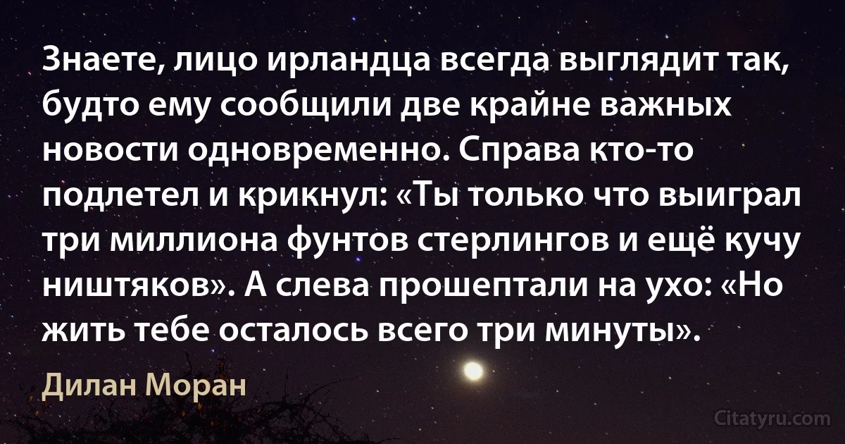 Знаете, лицо ирландца всегда выглядит так, будто ему сообщили две крайне важных новости одновременно. Справа кто-то подлетел и крикнул: «Ты только что выиграл три миллиона фунтов стерлингов и ещё кучу ништяков». А слева прошептали на ухо: «Но жить тебе осталось всего три минуты». (Дилан Моран)