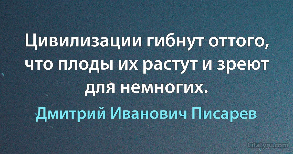 Цивилизации гибнут оттого, что плоды их растут и зреют для немногих. (Дмитрий Иванович Писарев)