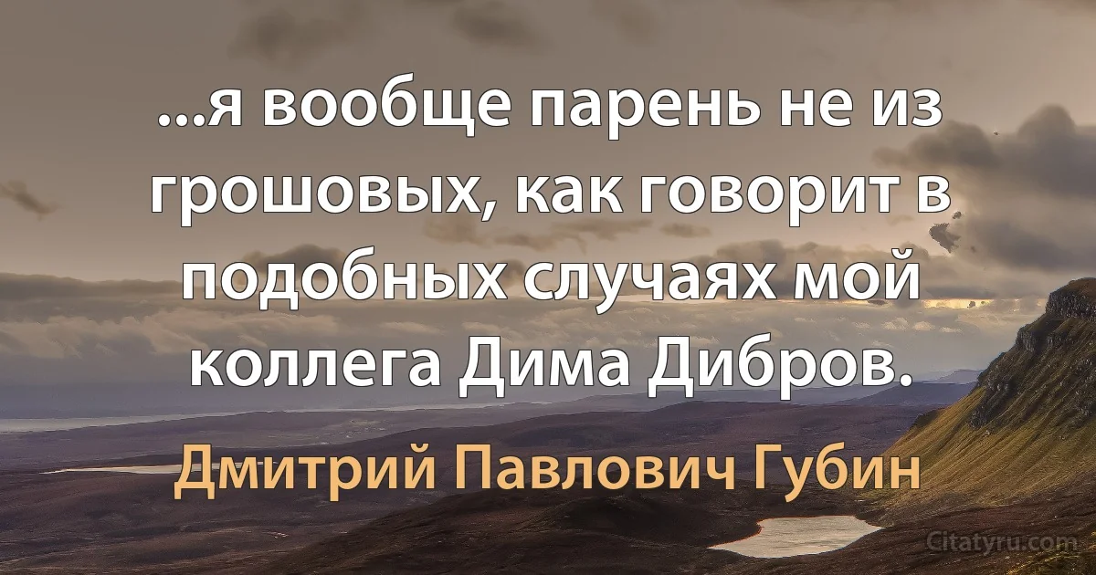 ...я вообще парень не из грошовых, как говорит в подобных случаях мой коллега Дима Дибров. (Дмитрий Павлович Губин)