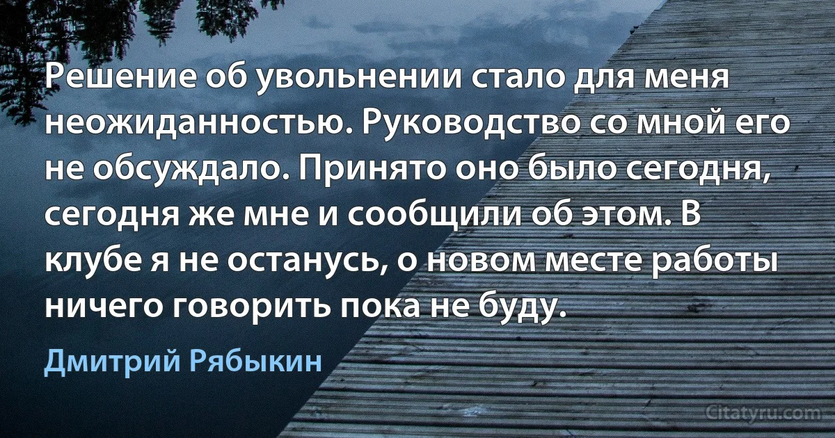 Решение об увольнении стало для меня неожиданностью. Руководство со мной его не обсуждало. Принято оно было сегодня, сегодня же мне и сообщили об этом. В клубе я не останусь, о новом месте работы ничего говорить пока не буду. (Дмитрий Рябыкин)