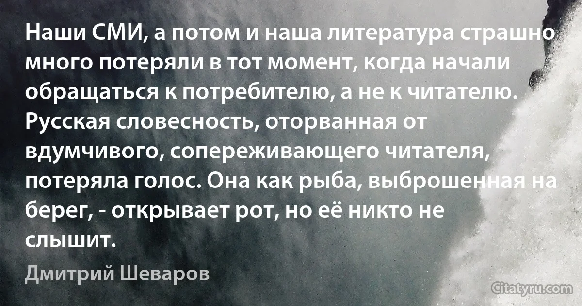 Наши СМИ, а потом и наша литература страшно много потеряли в тот момент, когда начали обращаться к потребителю, а не к читателю.
Русская словесность, оторванная от вдумчивого, сопереживающего читателя, потеряла голос. Она как рыба, выброшенная на берег, - открывает рот, но её никто не слышит. (Дмитрий Шеваров)