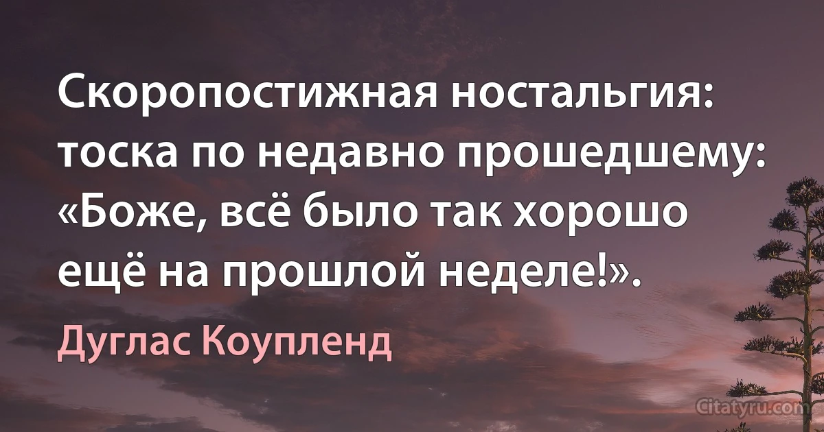 Скоропостижная ностальгия: тоска по недавно прошедшему: «Боже, всё было так хорошо ещё на прошлой неделе!». (Дуглас Коупленд)