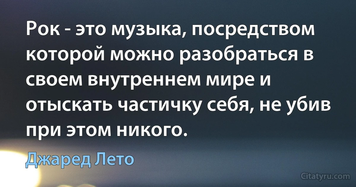 Рок - это музыка, посредством которой можно разобраться в своем внутреннем мире и отыскать частичку себя, не убив при этом никого. (Джаред Лето)