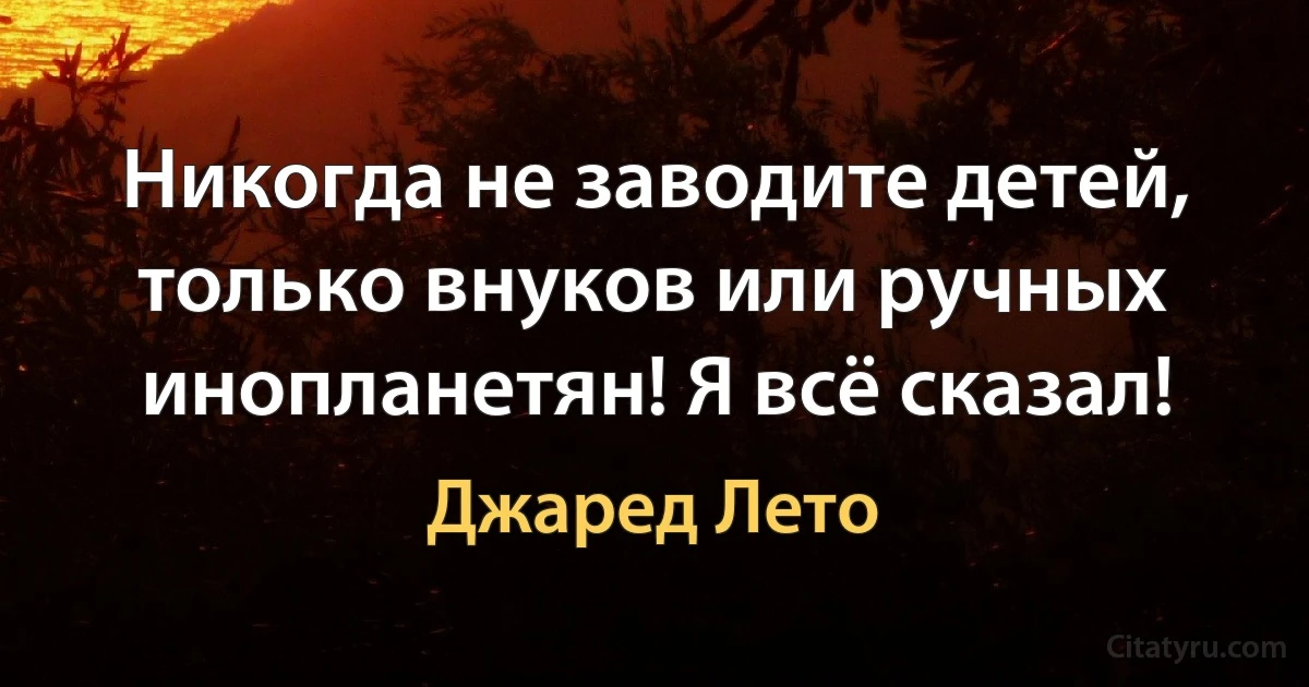 Никогда не заводите детей, только внуков или ручных инопланетян! Я всё сказал! (Джаред Лето)