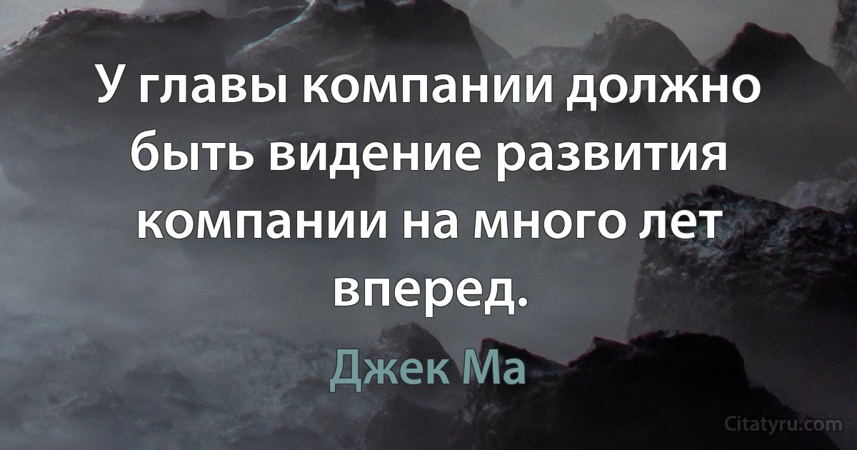 У главы компании должно быть видение развития компании на много лет вперед. (Джек Ма)