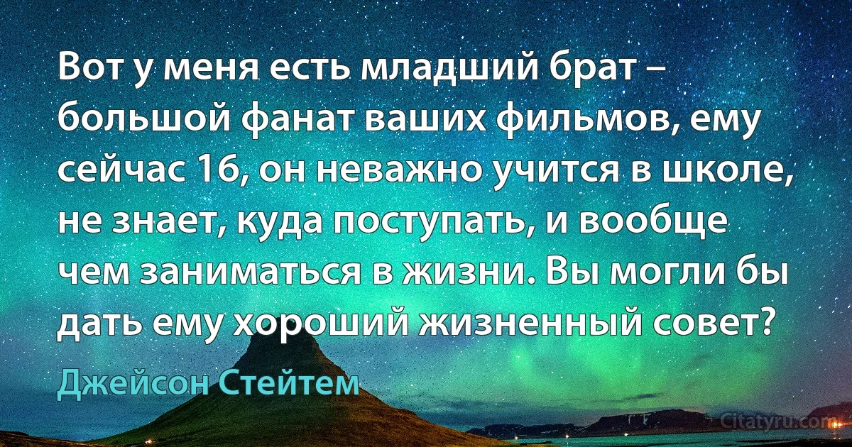 Вот у меня есть младший брат – большой фанат ваших фильмов, ему сейчас 16, он неважно учится в школе, не знает, куда поступать, и вообще чем заниматься в жизни. Вы могли бы дать ему хороший жизненный совет? (Джейсон Стейтем)