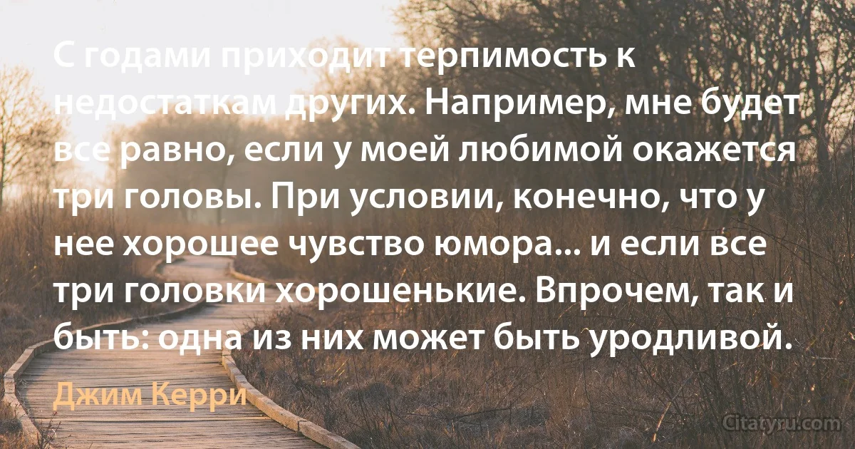 С годами приходит терпимость к недостаткам других. Например, мне будет все равно, если у моей любимой окажется три головы. При условии, конечно, что у нее хорошее чувство юмора... и если все три головки хорошенькие. Впрочем, так и быть: одна из них может быть уродливой. (Джим Керри)