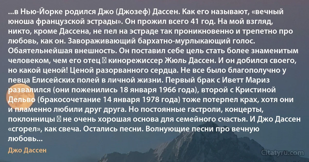 ...в Нью-Йорке родился Джо (Джозеф) Дассен. Как его называют, «вечный юноша французской эстрады». Он прожил всего 41 год. На мой взгляд, никто, кроме Дассена, не пел на эстраде так проникновенно и трепетно про любовь, как он. Завораживающий бархатно-мурлыкающий голос. Обаятельнейшая внешность. Он поставил себе цель стать более знаменитым человеком, чем его отец ― кинорежиссер Жюль Дассен. И он добился своего, но какой ценой! Ценой разорванного сердца. Не все было благополучно у певца Елисейских полей в личной жизни. Первый брак с Иветт Мариз развалился (они поженились 18 января 1966 года), второй с Кристиной Дельво (бракосочетание 14 января 1978 года) тоже потерпел крах, хотя они и пламенно любили друг друга. Но постоянные гастроли, концерты, поклонницы ― не очень хорошая основа для семейного счастья. И Джо Дассен «сгорел», как свеча. Остались песни. Волнующие песни про вечную любовь... (Джо Дассен)