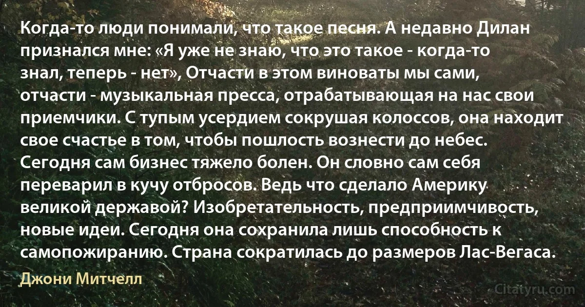 Когда-то люди понимали, что такое песня. А недавно Дилан признался мне: «Я уже не знаю, что это такое - когда-то знал, теперь - нет», Отчасти в этом виноваты мы сами, отчасти - музыкальная пресса, отрабатывающая на нас свои приемчики. С тупым усердием сокрушая колоссов, она находит свое счастье в том, чтобы пошлость вознести до небес. Сегодня сам бизнес тяжело болен. Он словно сам себя переварил в кучу отбросов. Ведь что сделало Америку великой державой? Изобретательность, предприимчивость, новые идеи. Сегодня она сохранила лишь способность к самопожиранию. Страна сократилась до размеров Лас-Вегаса. (Джони Митчелл)