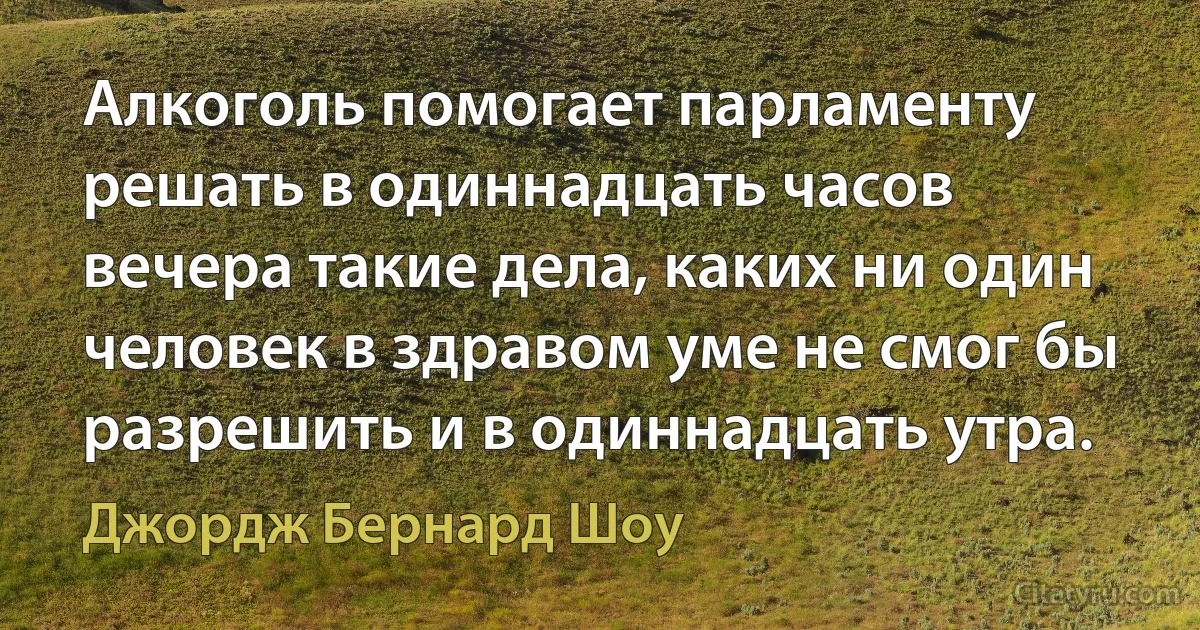 Алкоголь помогает парламенту решать в одиннадцать часов вечера такие дела, каких ни один человек в здравом уме не смог бы разрешить и в одиннадцать утра. (Джордж Бернард Шоу)