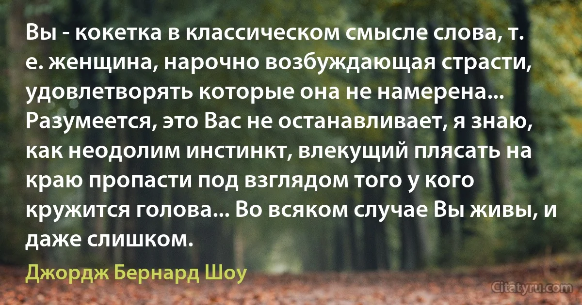 Вы - кокетка в классическом смысле слова, т. е. женщина, нарочно возбуждающая страсти, удовлетворять которые она не намерена... Разумеется, это Вас не останавливает, я знаю, как неодолим инстинкт, влекущий плясать на краю пропасти под взглядом того у кого кружится голова... Во всяком случае Вы живы, и даже слишком. (Джордж Бернард Шоу)