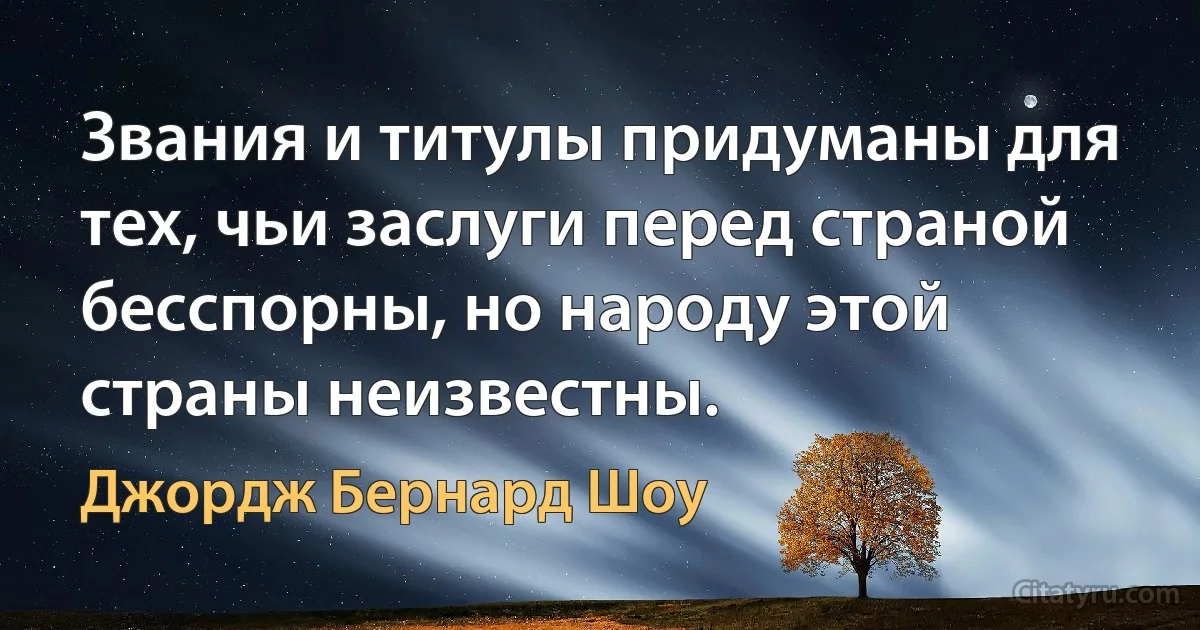 Звания и титулы придуманы для тех, чьи заслуги перед страной бесспорны, но народу этой страны неизвестны. (Джордж Бернард Шоу)