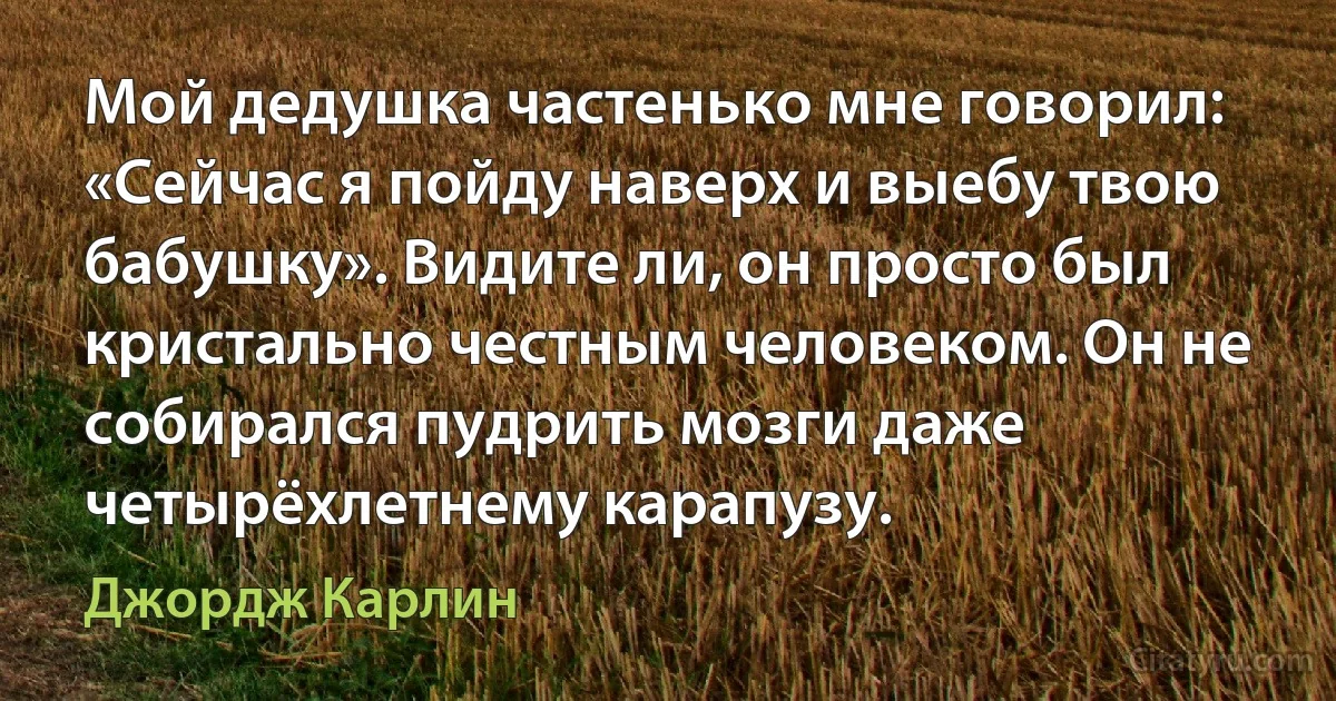 Мой дедушка частенько мне говорил: «Сейчас я пойду наверх и выебу твою бабушку». Видите ли, он просто был кристально честным человеком. Он не собирался пудрить мозги даже четырёхлетнему карапузу. (Джордж Карлин)