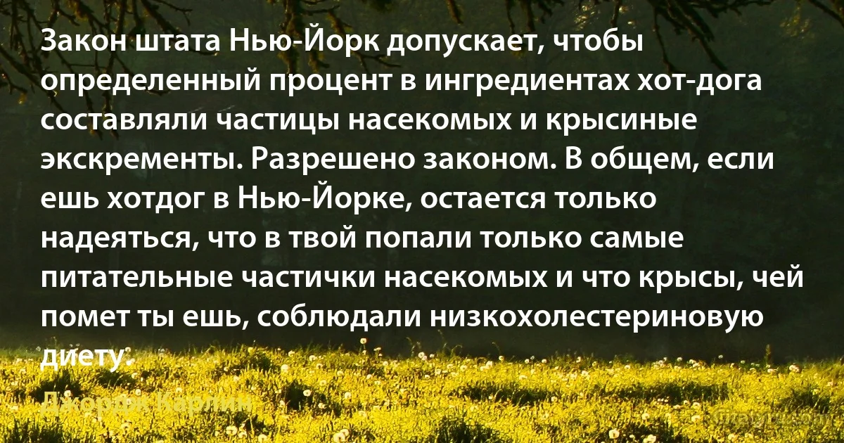 Закон штата Нью-Йорк допускает, чтобы определенный процент в ингредиентах хот-дога составляли частицы насекомых и крысиные экскременты. Разрешено законом. В общем, если ешь хотдог в Нью-Йорке, остается только надеяться, что в твой попали только самые питательные частички насекомых и что крысы, чей помет ты ешь, соблюдали низкохолестериновую диету. (Джордж Карлин)