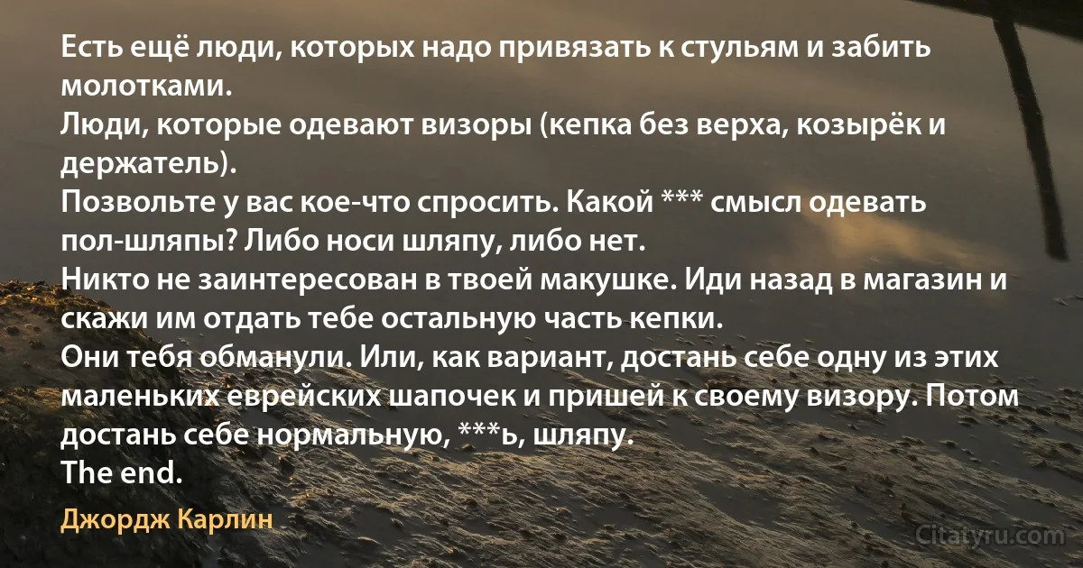 Есть ещё люди, которых надо привязать к стульям и забить молотками.
Люди, которые одевают визоры (кепка без верха, козырёк и держатель).
Позвольте у вас кое-что спросить. Какой *** смысл одевать пол-шляпы? Либо носи шляпу, либо нет.
Никто не заинтересован в твоей макушке. Иди назад в магазин и скажи им отдать тебе остальную часть кепки.
Они тебя обманули. Или, как вариант, достань себе одну из этих маленьких еврейских шапочек и пришей к своему визору. Потом достань себе нормальную, ***ь, шляпу.
The end. (Джордж Карлин)