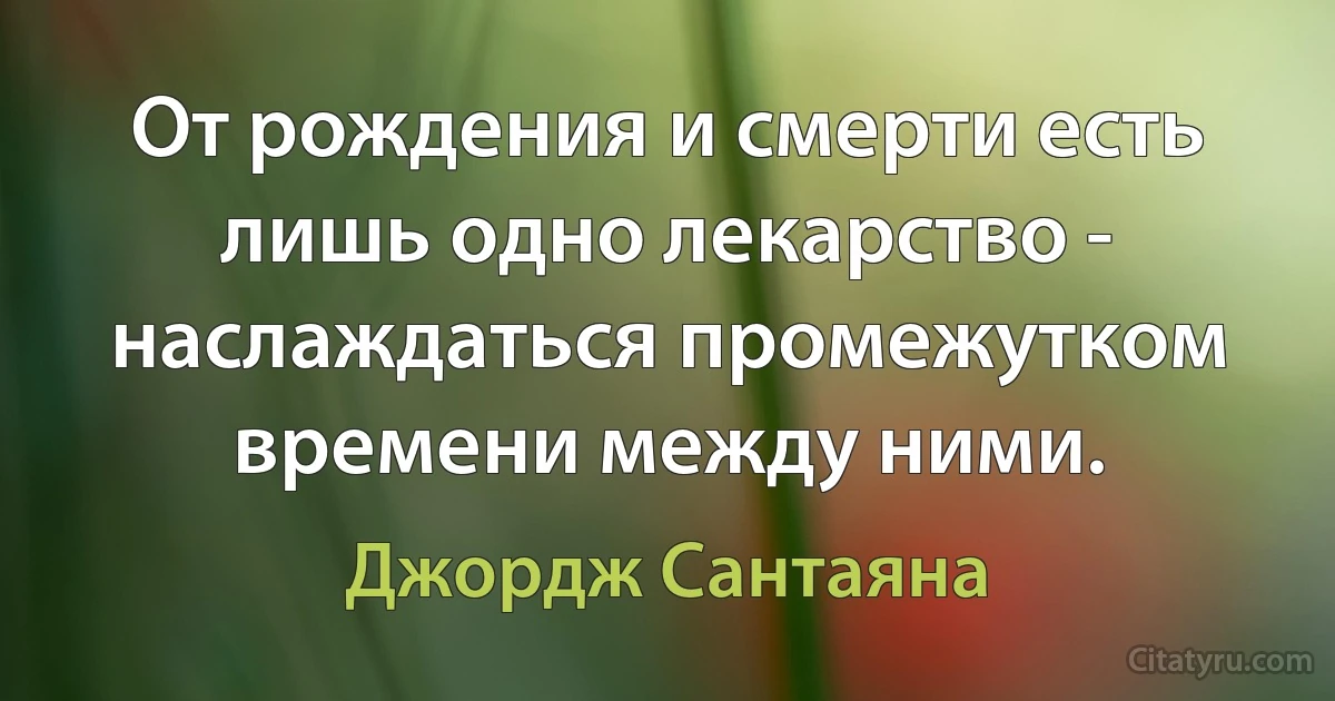 От рождения и смерти есть лишь одно лекарство - наслаждаться промежутком времени между ними. (Джордж Сантаяна)