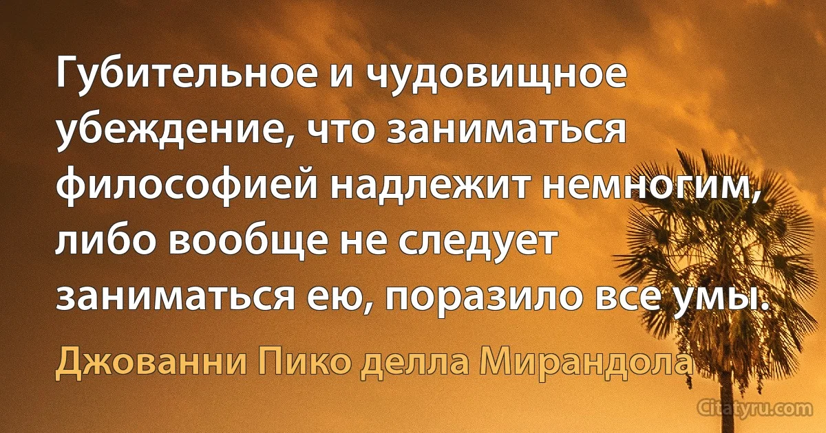 Губительное и чудовищное убеждение, что заниматься философией надлежит немногим, либо вообще не следует заниматься ею, поразило все умы. (Джованни Пико делла Мирандола)